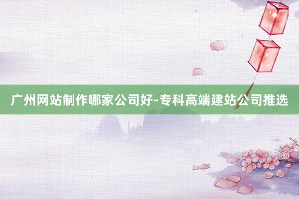 广州网站制作哪家公司好-专科高端建站公司推选