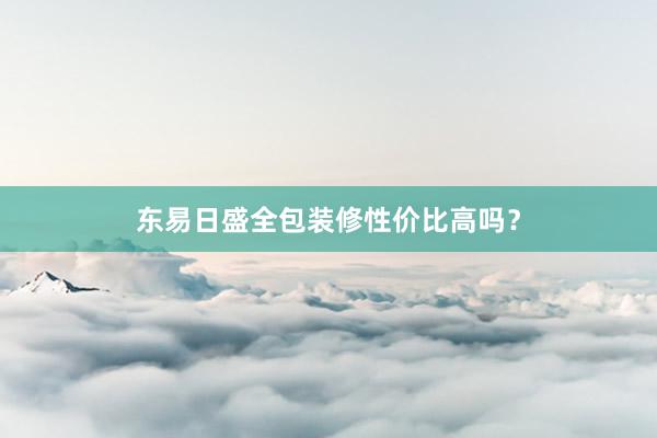 东易日盛全包装修性价比高吗？
