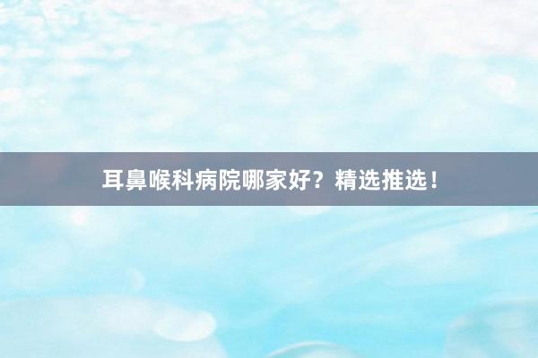 耳鼻喉科病院哪家好？精选推选！